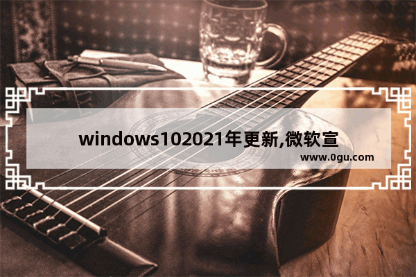 windows102021年更新,微软宣布windows10将是最后一个版本