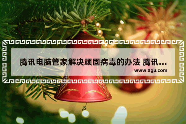 腾讯电脑管家解决顽固病毒的办法 腾讯电脑管家怎么解决顽固病毒