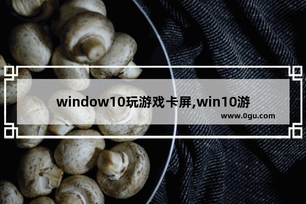 window10玩游戏卡屏,win10游戏全屏卡