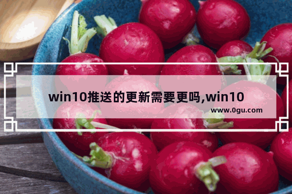 win10推送的更新需要更吗,win10 10月份更新