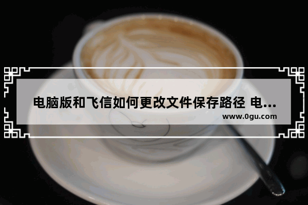 电脑版和飞信如何更改文件保存路径 电脑版和飞信更改文件保存路径的方法