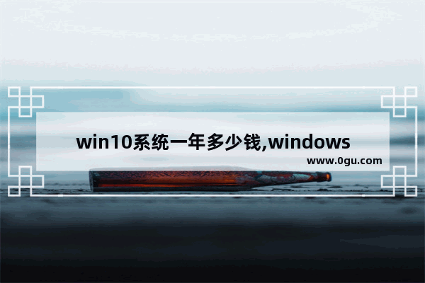 win10系统一年多少钱,windows10一年多少钱