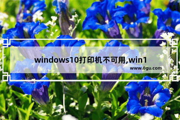 windows10打印机不可用,win10打印机不能使用