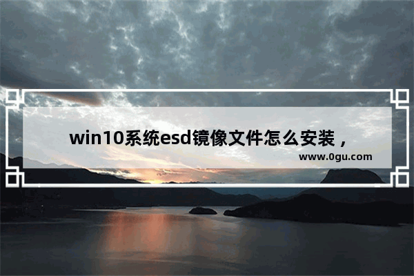 win10系统esd镜像文件怎么安装 ,win10esd镜像文件怎么安装