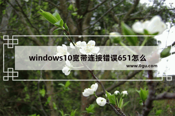 windows10宽带连接错误651怎么解决,win10宽带错误651最简单解决方法