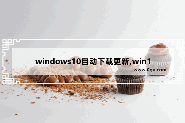 windows10自动下载更新,win10自动更新下载