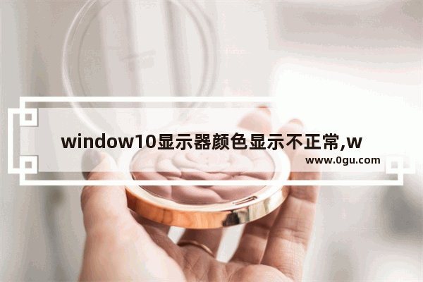 window10显示器颜色显示不正常,windows10显示器颜色校准