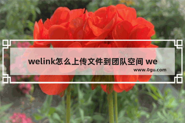 welink怎么上传文件到团队空间 welink上传文件到团队空间的方法