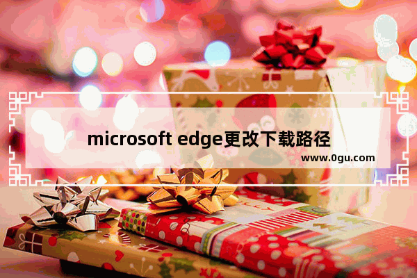 microsoft edge更改下载路径,win10浏览器下载路径修改