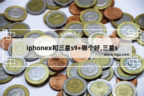 iphonex和三星s9+哪个好,三星s9+和苹果x那个比较值得入手