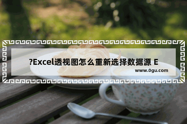 ?Excel透视图怎么重新选择数据源 Excel数据透视表中更改数据区域的方法教程