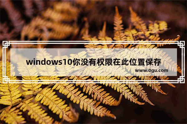 windows10你没有权限在此位置保存文件请与管理员联系,window10你没有权限在此位置中保存文件