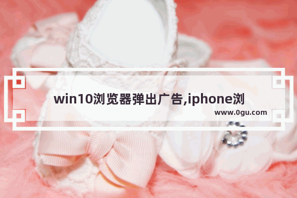 win10浏览器弹出广告,iphone浏览器有广告