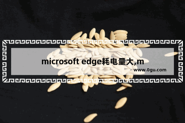 microsoft edge耗电量大,microsoft edge耗电