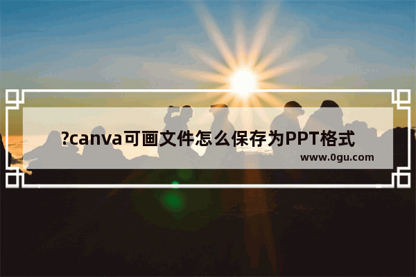 ?canva可画文件怎么保存为PPT格式 canva电脑版文件保存为PPT格式的方法教程