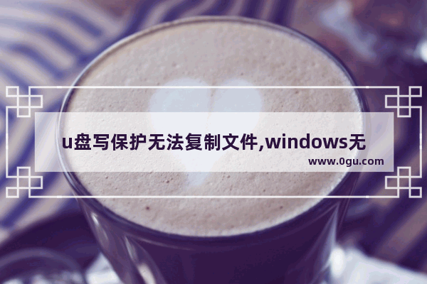 u盘写保护无法复制文件,windows无法格式化u盘写保护