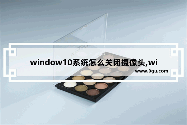 window10系统怎么关闭摄像头,win10如何关闭摄像头功能