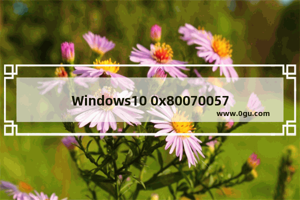 Windows10 0x80070057错误原因,0x80070057错误原因win10