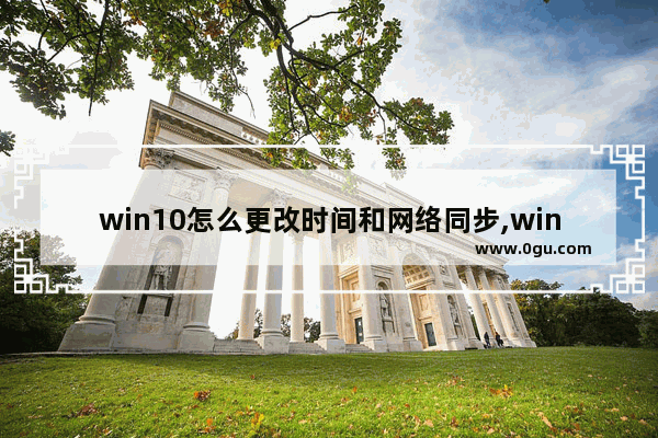 win10怎么更改时间和网络同步,win10怎么设置电脑时间与网络时间同步