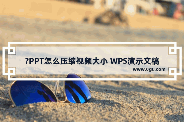 ?PPT怎么压缩视频大小 WPS演示文稿电脑版将视频压缩得小一点的方法教程