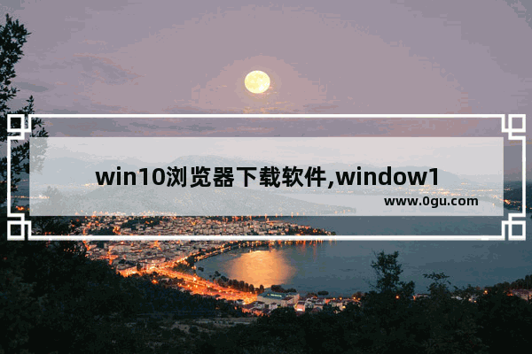 win10浏览器下载软件,window10下载什么浏览器