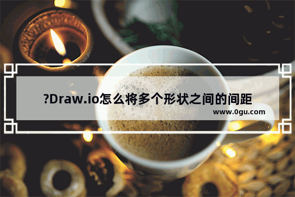 ?Draw.io怎么将多个形状之间的间距设置一致 ?Draw.io等距排布多个形状的方法