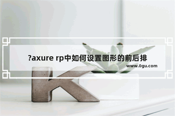 ?axure rp中如何设置图形的前后排列顺序 axure rp调整元件的显示层级的方法教程