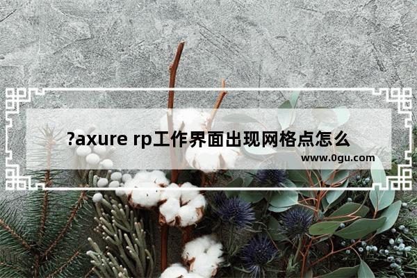 ?axure rp工作界面出现网格点怎么关闭 axure rp取消界面网格的方法教程