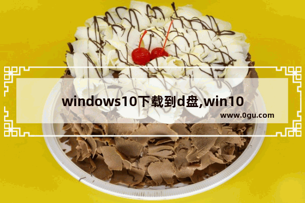 windows10下载到d盘,win10下载东西怎么默认到D盘