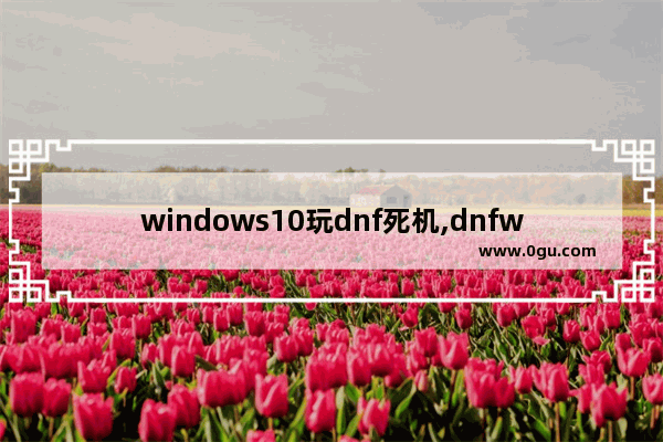 windows10玩dnf死机,dnfwin10挂机死机