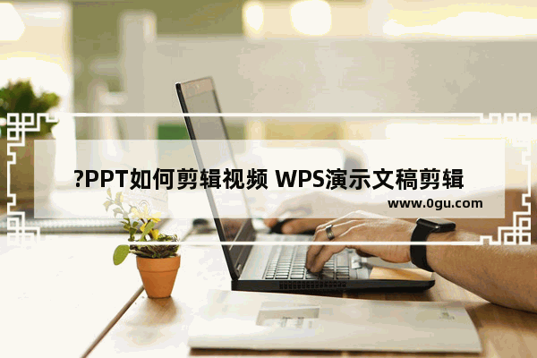 ?PPT如何剪辑视频 WPS演示文稿剪辑视频的方法教程