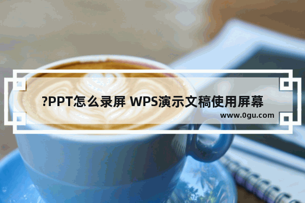 ?PPT怎么录屏 WPS演示文稿使用屏幕录制功能的方法教程