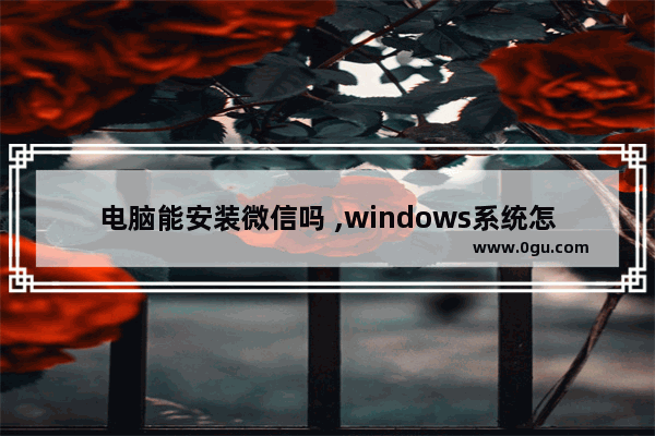 电脑能安装微信吗 ,windows系统怎么安装微信