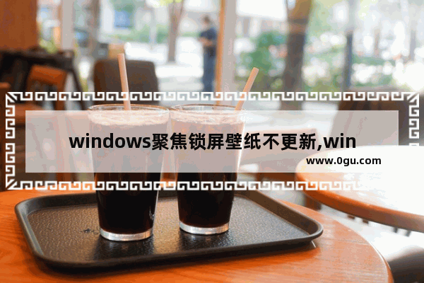 windows聚焦锁屏壁纸不更新,win10锁屏壁纸不更新