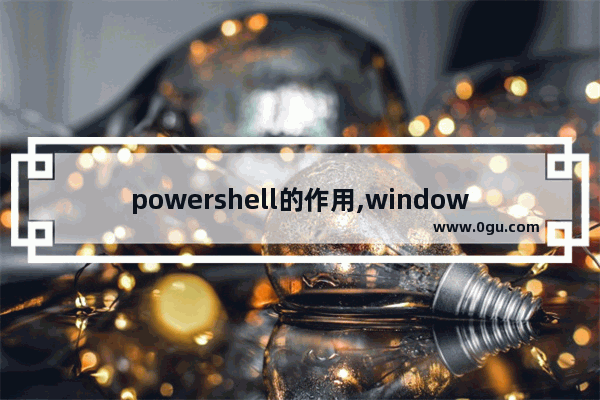 powershell的作用,windows powershell有什么用