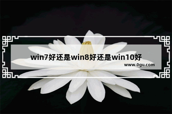 win7好还是win8好还是win10好,windows10和win7哪个好