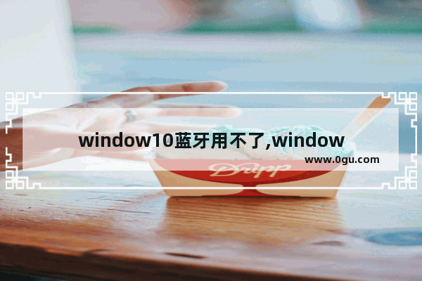 window10蓝牙用不了,windows10蓝牙适配器怎么用