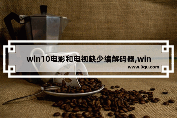 win10电影和电视缺少编解码器,win10视频解码器下载