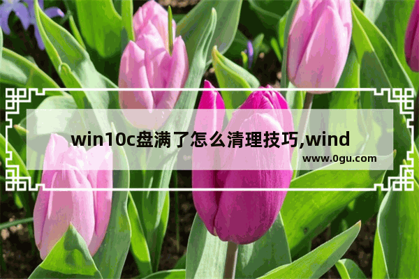 win10c盘满了怎么清理技巧,windows10的c盘满了怎么清理