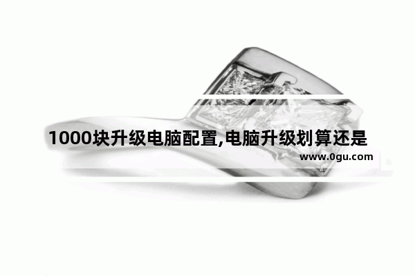 1000块升级电脑配置,电脑升级划算还是买新的