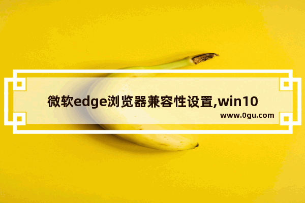 微软edge浏览器兼容性设置,win10 microsoft edge兼容性设置