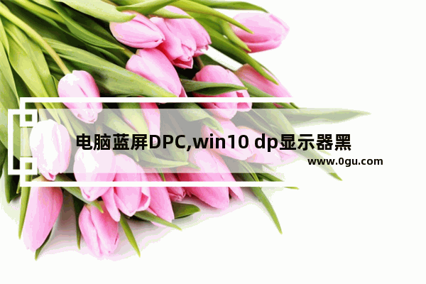 电脑蓝屏DPC,win10 dp显示器黑屏