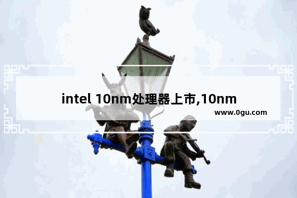 intel 10nm处理器上市,10nm英特尔处理器