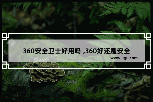 360安全卫士好用吗 ,360好还是安全卫士好