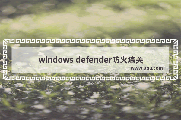 windows defender防火墙关闭,win10如何关闭defender防火墙