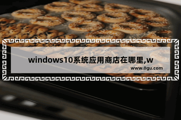 windows10系统应用商店在哪里,w10系统的应用商店在哪下载