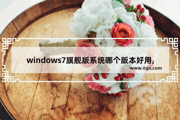 windows7旗舰版系统哪个版本好用,win7系统什么版本最好