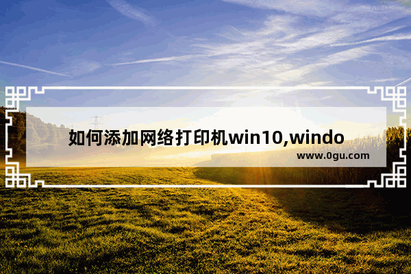 如何添加网络打印机win10,windows10添加网络打印机的方法