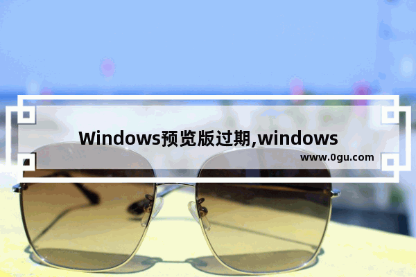 Windows预览版过期,windows10到期时间