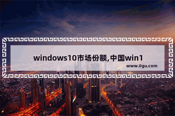 windows10市场份额,中国win10市场占有率